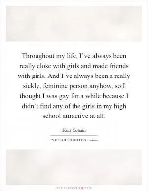 Throughout my life, I’ve always been really close with girls and made friends with girls. And I’ve always been a really sickly, feminine person anyhow, so I thought I was gay for a while because I didn’t find any of the girls in my high school attractive at all Picture Quote #1