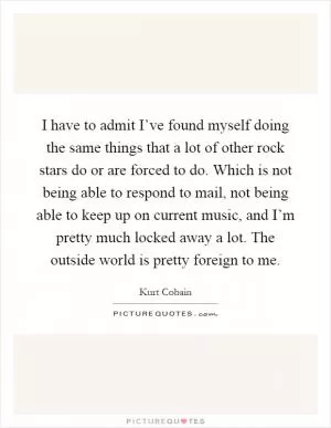 I have to admit I’ve found myself doing the same things that a lot of other rock stars do or are forced to do. Which is not being able to respond to mail, not being able to keep up on current music, and I’m pretty much locked away a lot. The outside world is pretty foreign to me Picture Quote #1