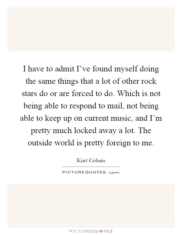 I have to admit I've found myself doing the same things that a lot of other rock stars do or are forced to do. Which is not being able to respond to mail, not being able to keep up on current music, and I'm pretty much locked away a lot. The outside world is pretty foreign to me Picture Quote #1