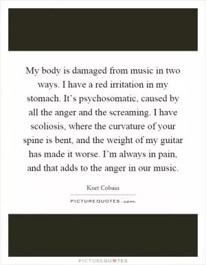 My body is damaged from music in two ways. I have a red irritation in my stomach. It’s psychosomatic, caused by all the anger and the screaming. I have scoliosis, where the curvature of your spine is bent, and the weight of my guitar has made it worse. I’m always in pain, and that adds to the anger in our music Picture Quote #1