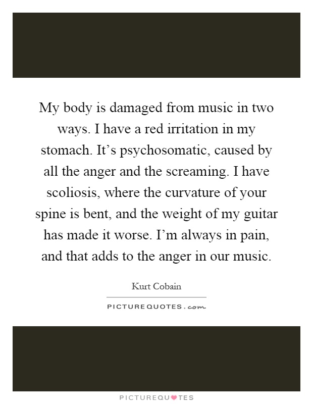My body is damaged from music in two ways. I have a red irritation in my stomach. It's psychosomatic, caused by all the anger and the screaming. I have scoliosis, where the curvature of your spine is bent, and the weight of my guitar has made it worse. I'm always in pain, and that adds to the anger in our music Picture Quote #1