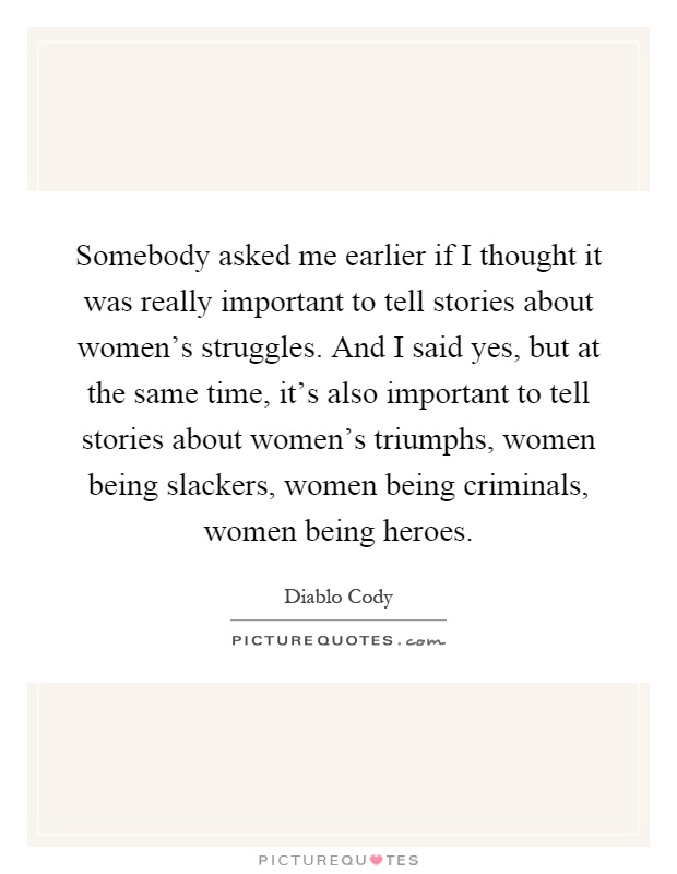 Somebody asked me earlier if I thought it was really important to tell stories about women's struggles. And I said yes, but at the same time, it's also important to tell stories about women's triumphs, women being slackers, women being criminals, women being heroes Picture Quote #1