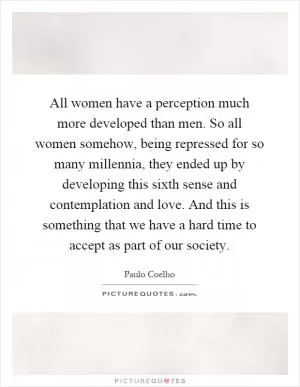 All women have a perception much more developed than men. So all women somehow, being repressed for so many millennia, they ended up by developing this sixth sense and contemplation and love. And this is something that we have a hard time to accept as part of our society Picture Quote #1