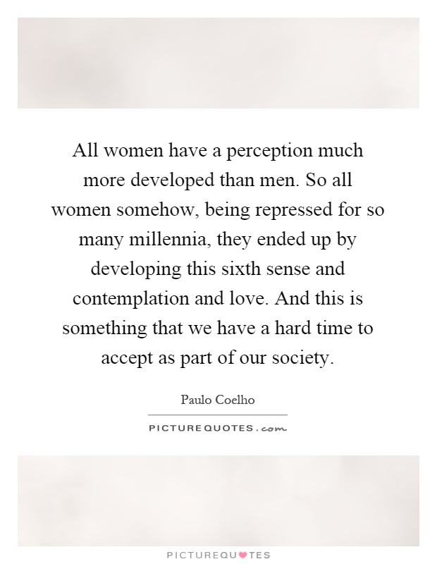 All women have a perception much more developed than men. So all women somehow, being repressed for so many millennia, they ended up by developing this sixth sense and contemplation and love. And this is something that we have a hard time to accept as part of our society Picture Quote #1