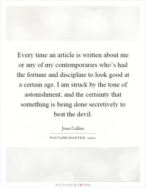 Every time an article is written about me or any of my contemporaries who’s had the fortune and discipline to look good at a certain age, I am struck by the tone of astonishment, and the certainty that something is being done secretively to beat the devil Picture Quote #1