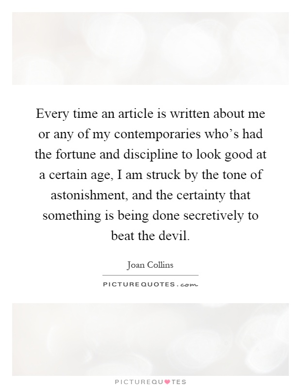Every time an article is written about me or any of my contemporaries who's had the fortune and discipline to look good at a certain age, I am struck by the tone of astonishment, and the certainty that something is being done secretively to beat the devil Picture Quote #1