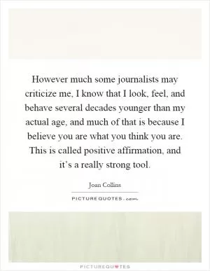 However much some journalists may criticize me, I know that I look, feel, and behave several decades younger than my actual age, and much of that is because I believe you are what you think you are. This is called positive affirmation, and it’s a really strong tool Picture Quote #1