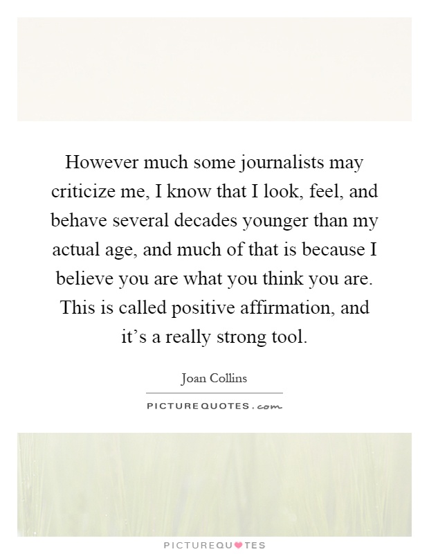 However much some journalists may criticize me, I know that I look, feel, and behave several decades younger than my actual age, and much of that is because I believe you are what you think you are. This is called positive affirmation, and it's a really strong tool Picture Quote #1