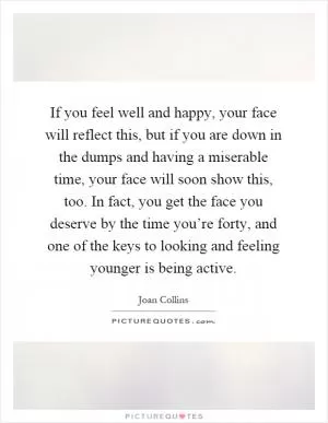 If you feel well and happy, your face will reflect this, but if you are down in the dumps and having a miserable time, your face will soon show this, too. In fact, you get the face you deserve by the time you’re forty, and one of the keys to looking and feeling younger is being active Picture Quote #1