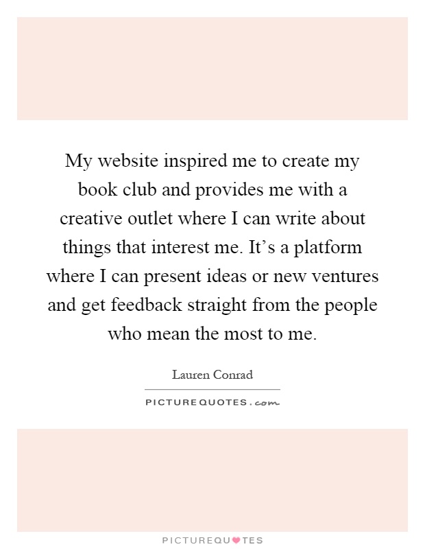 My website inspired me to create my book club and provides me with a creative outlet where I can write about things that interest me. It's a platform where I can present ideas or new ventures and get feedback straight from the people who mean the most to me Picture Quote #1