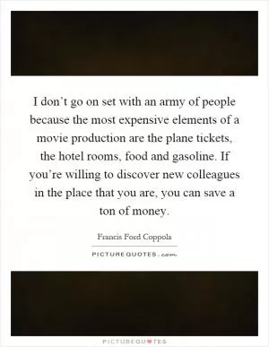 I don’t go on set with an army of people because the most expensive elements of a movie production are the plane tickets, the hotel rooms, food and gasoline. If you’re willing to discover new colleagues in the place that you are, you can save a ton of money Picture Quote #1