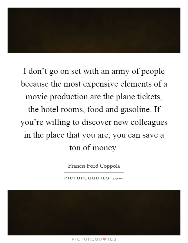 I don't go on set with an army of people because the most expensive elements of a movie production are the plane tickets, the hotel rooms, food and gasoline. If you're willing to discover new colleagues in the place that you are, you can save a ton of money Picture Quote #1