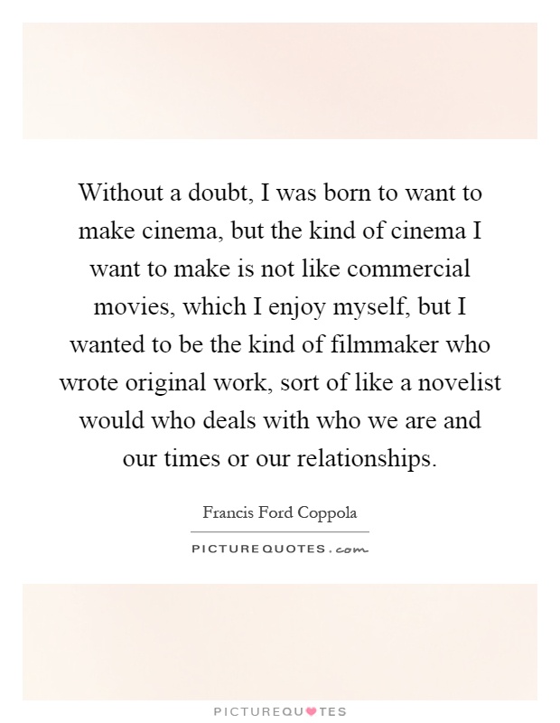 Without a doubt, I was born to want to make cinema, but the kind of cinema I want to make is not like commercial movies, which I enjoy myself, but I wanted to be the kind of filmmaker who wrote original work, sort of like a novelist would who deals with who we are and our times or our relationships Picture Quote #1