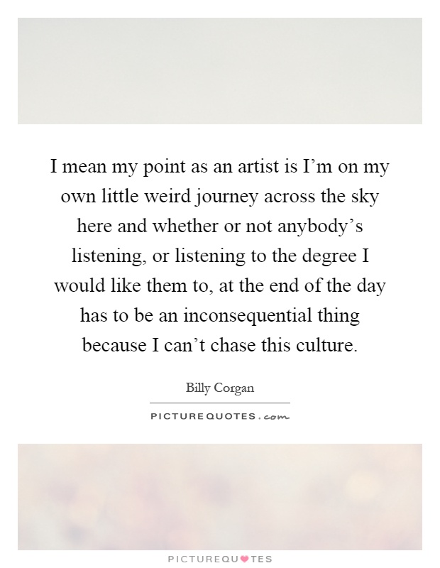 I mean my point as an artist is I'm on my own little weird journey across the sky here and whether or not anybody's listening, or listening to the degree I would like them to, at the end of the day has to be an inconsequential thing because I can't chase this culture Picture Quote #1