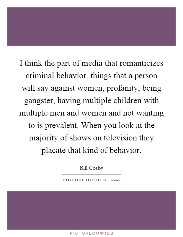 I think the part of media that romanticizes criminal behavior, things that a person will say against women, profanity, being gangster, having multiple children with multiple men and women and not wanting to is prevalent. When you look at the majority of shows on television they placate that kind of behavior Picture Quote #1