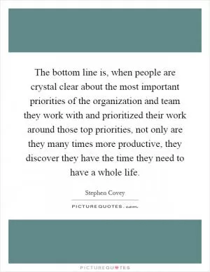 The bottom line is, when people are crystal clear about the most important priorities of the organization and team they work with and prioritized their work around those top priorities, not only are they many times more productive, they discover they have the time they need to have a whole life Picture Quote #1
