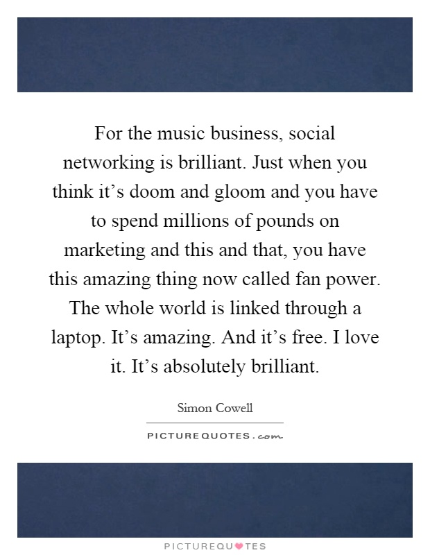 For the music business, social networking is brilliant. Just when you think it's doom and gloom and you have to spend millions of pounds on marketing and this and that, you have this amazing thing now called fan power. The whole world is linked through a laptop. It's amazing. And it's free. I love it. It's absolutely brilliant Picture Quote #1