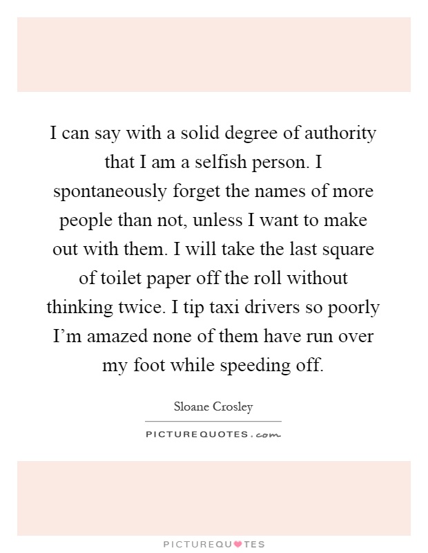 I can say with a solid degree of authority that I am a selfish person. I spontaneously forget the names of more people than not, unless I want to make out with them. I will take the last square of toilet paper off the roll without thinking twice. I tip taxi drivers so poorly I'm amazed none of them have run over my foot while speeding off Picture Quote #1
