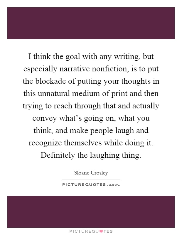 I think the goal with any writing, but especially narrative nonfiction, is to put the blockade of putting your thoughts in this unnatural medium of print and then trying to reach through that and actually convey what's going on, what you think, and make people laugh and recognize themselves while doing it. Definitely the laughing thing Picture Quote #1