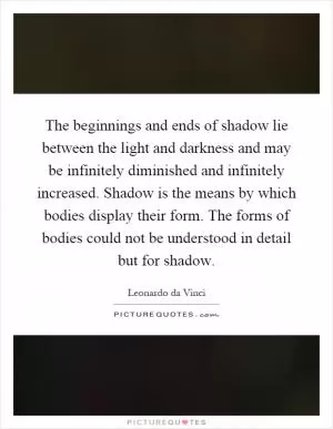 The beginnings and ends of shadow lie between the light and darkness and may be infinitely diminished and infinitely increased. Shadow is the means by which bodies display their form. The forms of bodies could not be understood in detail but for shadow Picture Quote #1
