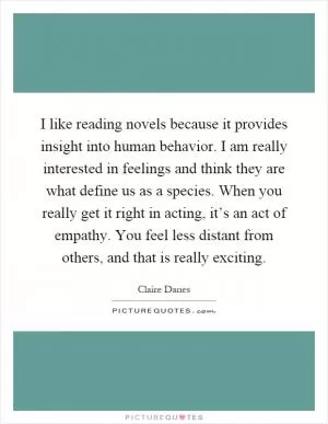 I like reading novels because it provides insight into human behavior. I am really interested in feelings and think they are what define us as a species. When you really get it right in acting, it’s an act of empathy. You feel less distant from others, and that is really exciting Picture Quote #1