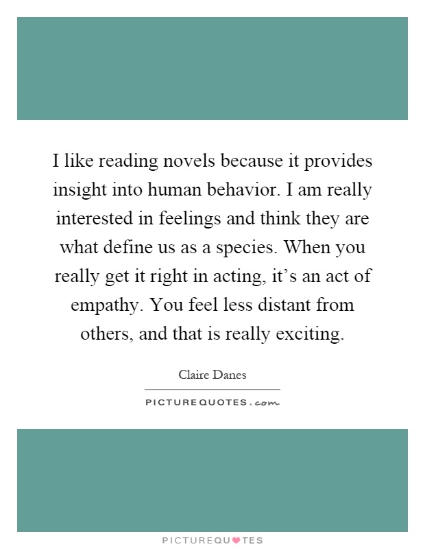 I like reading novels because it provides insight into human behavior. I am really interested in feelings and think they are what define us as a species. When you really get it right in acting, it's an act of empathy. You feel less distant from others, and that is really exciting Picture Quote #1
