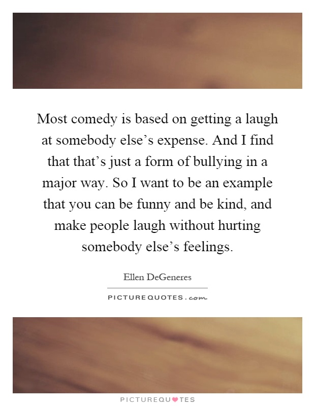 Most comedy is based on getting a laugh at somebody else's expense. And I find that that's just a form of bullying in a major way. So I want to be an example that you can be funny and be kind, and make people laugh without hurting somebody else's feelings Picture Quote #1
