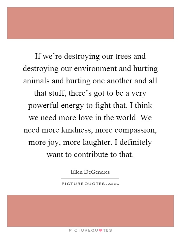 If we're destroying our trees and destroying our environment and hurting animals and hurting one another and all that stuff, there's got to be a very powerful energy to fight that. I think we need more love in the world. We need more kindness, more compassion, more joy, more laughter. I definitely want to contribute to that Picture Quote #1