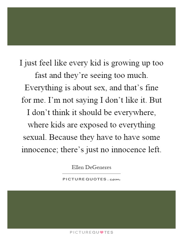 I just feel like every kid is growing up too fast and they're seeing too much. Everything is about sex, and that's fine for me. I'm not saying I don't like it. But I don't think it should be everywhere, where kids are exposed to everything sexual. Because they have to have some innocence; there's just no innocence left Picture Quote #1