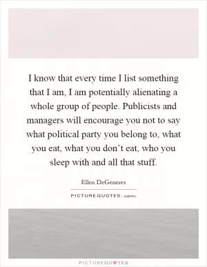 I know that every time I list something that I am, I am potentially alienating a whole group of people. Publicists and managers will encourage you not to say what political party you belong to, what you eat, what you don’t eat, who you sleep with and all that stuff Picture Quote #1