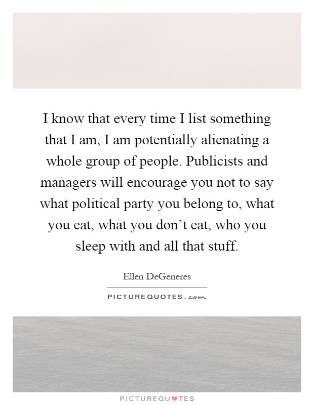 I know that every time I list something that I am, I am potentially alienating a whole group of people. Publicists and managers will encourage you not to say what political party you belong to, what you eat, what you don't eat, who you sleep with and all that stuff Picture Quote #1