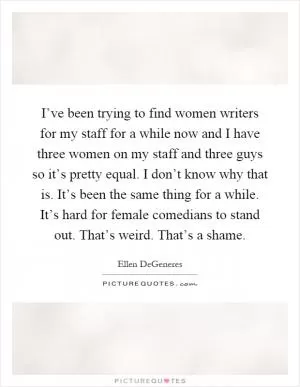 I’ve been trying to find women writers for my staff for a while now and I have three women on my staff and three guys so it’s pretty equal. I don’t know why that is. It’s been the same thing for a while. It’s hard for female comedians to stand out. That’s weird. That’s a shame Picture Quote #1
