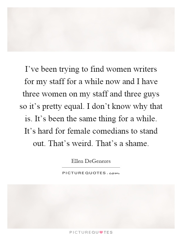 I've been trying to find women writers for my staff for a while now and I have three women on my staff and three guys so it's pretty equal. I don't know why that is. It's been the same thing for a while. It's hard for female comedians to stand out. That's weird. That's a shame Picture Quote #1