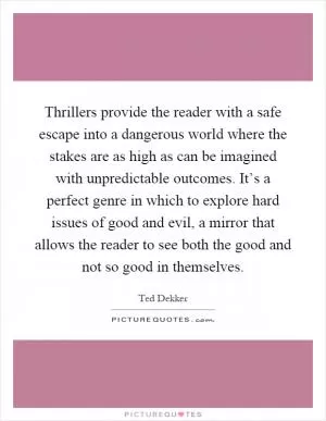 Thrillers provide the reader with a safe escape into a dangerous world where the stakes are as high as can be imagined with unpredictable outcomes. It’s a perfect genre in which to explore hard issues of good and evil, a mirror that allows the reader to see both the good and not so good in themselves Picture Quote #1