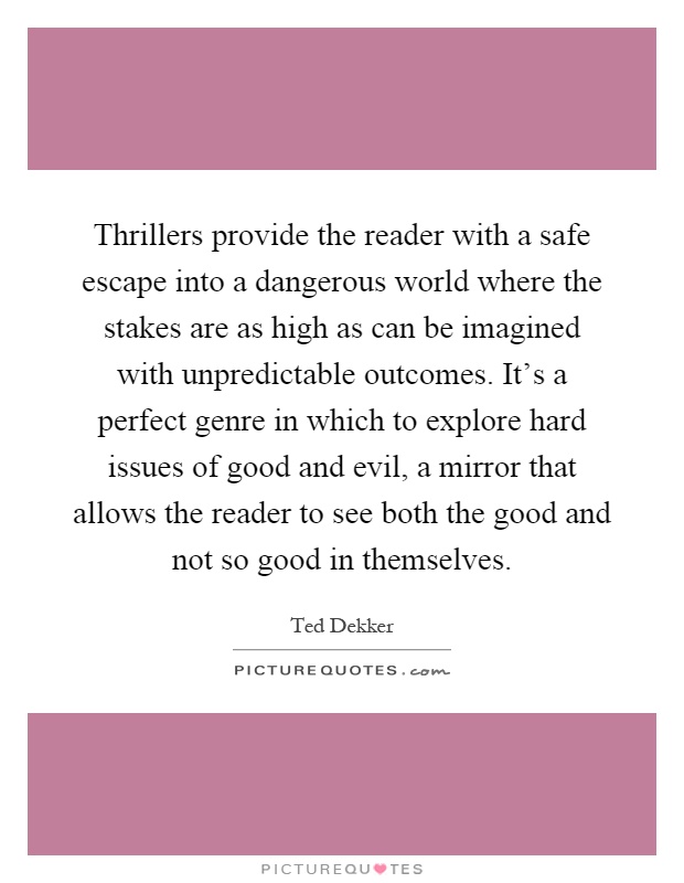 Thrillers provide the reader with a safe escape into a dangerous world where the stakes are as high as can be imagined with unpredictable outcomes. It's a perfect genre in which to explore hard issues of good and evil, a mirror that allows the reader to see both the good and not so good in themselves Picture Quote #1