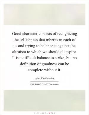 Good character consists of recognizing the selfishness that inheres in each of us and trying to balance it against the altruism to which we should all aspire. It is a difficult balance to strike, but no definition of goodness can be complete without it Picture Quote #1