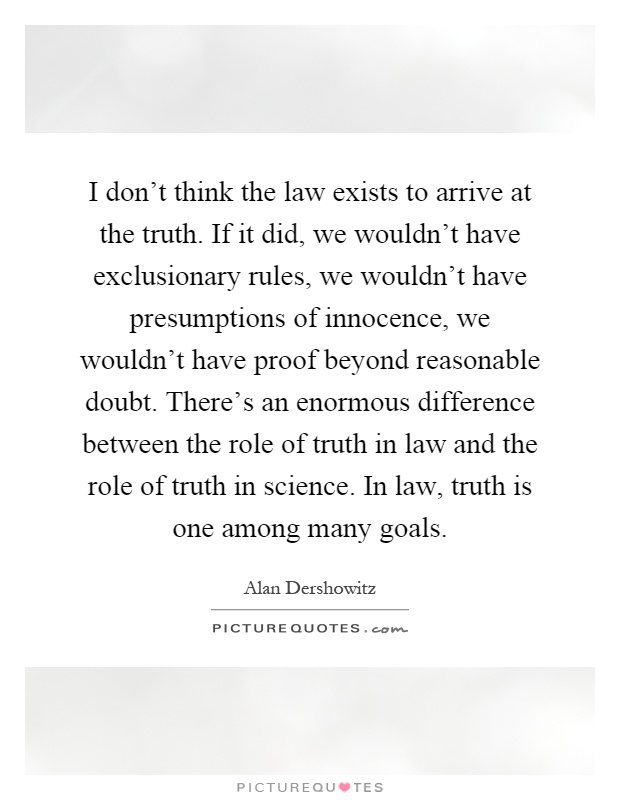 I don't think the law exists to arrive at the truth. If it did, we wouldn't have exclusionary rules, we wouldn't have presumptions of innocence, we wouldn't have proof beyond reasonable doubt. There's an enormous difference between the role of truth in law and the role of truth in science. In law, truth is one among many goals Picture Quote #1