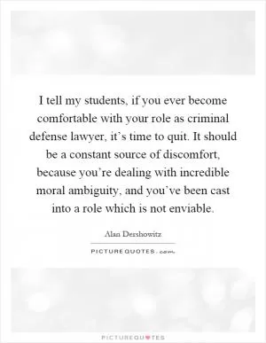 I tell my students, if you ever become comfortable with your role as criminal defense lawyer, it’s time to quit. It should be a constant source of discomfort, because you’re dealing with incredible moral ambiguity, and you’ve been cast into a role which is not enviable Picture Quote #1