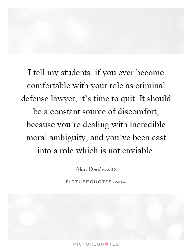 I tell my students, if you ever become comfortable with your role as criminal defense lawyer, it's time to quit. It should be a constant source of discomfort, because you're dealing with incredible moral ambiguity, and you've been cast into a role which is not enviable Picture Quote #1