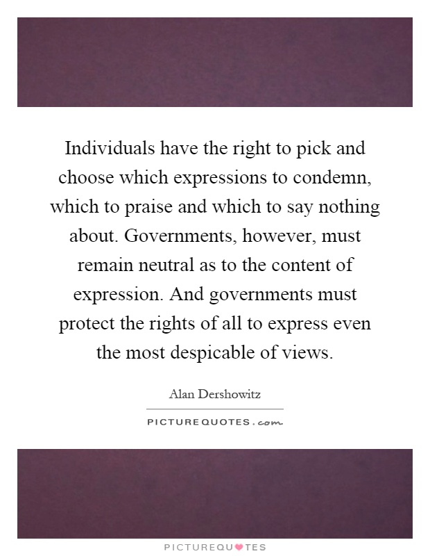 Individuals have the right to pick and choose which expressions to condemn, which to praise and which to say nothing about. Governments, however, must remain neutral as to the content of expression. And governments must protect the rights of all to express even the most despicable of views Picture Quote #1
