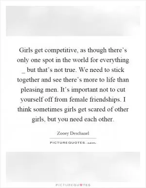 Girls get competitive, as though there’s only one spot in the world for everything _ but that’s not true. We need to stick together and see there’s more to life than pleasing men. It’s important not to cut yourself off from female friendships. I think sometimes girls get scared of other girls, but you need each other Picture Quote #1
