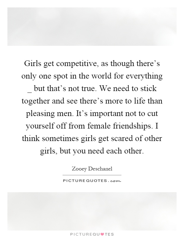 Girls get competitive, as though there's only one spot in the world for everything _ but that's not true. We need to stick together and see there's more to life than pleasing men. It's important not to cut yourself off from female friendships. I think sometimes girls get scared of other girls, but you need each other Picture Quote #1