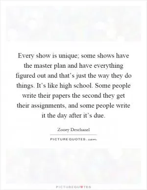 Every show is unique; some shows have the master plan and have everything figured out and that’s just the way they do things. It’s like high school. Some people write their papers the second they get their assignments, and some people write it the day after it’s due Picture Quote #1
