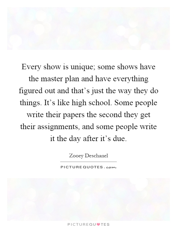 Every show is unique; some shows have the master plan and have everything figured out and that's just the way they do things. It's like high school. Some people write their papers the second they get their assignments, and some people write it the day after it's due Picture Quote #1