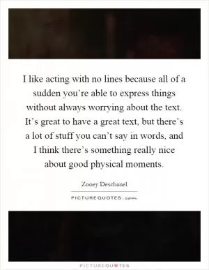 I like acting with no lines because all of a sudden you’re able to express things without always worrying about the text. It’s great to have a great text, but there’s a lot of stuff you can’t say in words, and I think there’s something really nice about good physical moments Picture Quote #1