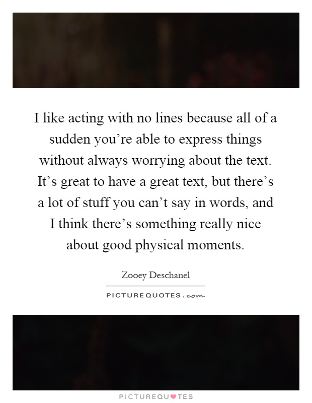 I like acting with no lines because all of a sudden you're able to express things without always worrying about the text. It's great to have a great text, but there's a lot of stuff you can't say in words, and I think there's something really nice about good physical moments Picture Quote #1