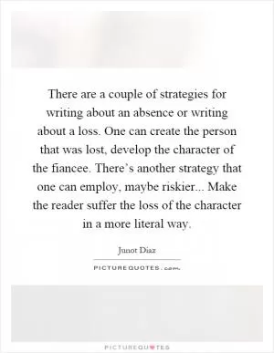 There are a couple of strategies for writing about an absence or writing about a loss. One can create the person that was lost, develop the character of the fiancee. There’s another strategy that one can employ, maybe riskier... Make the reader suffer the loss of the character in a more literal way Picture Quote #1