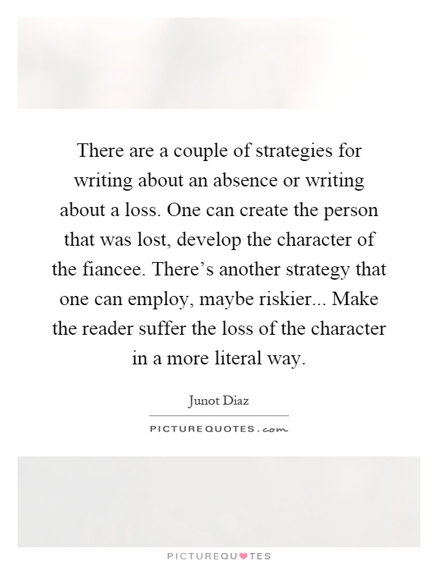 There are a couple of strategies for writing about an absence or writing about a loss. One can create the person that was lost, develop the character of the fiancee. There's another strategy that one can employ, maybe riskier... Make the reader suffer the loss of the character in a more literal way Picture Quote #1