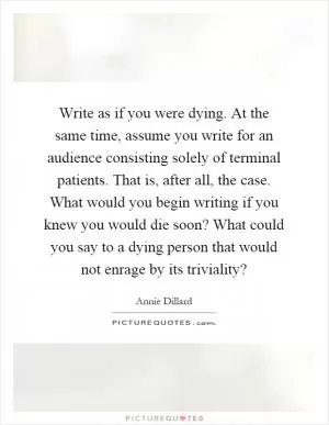 Write as if you were dying. At the same time, assume you write for an audience consisting solely of terminal patients. That is, after all, the case. What would you begin writing if you knew you would die soon? What could you say to a dying person that would not enrage by its triviality? Picture Quote #1