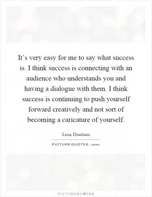 It’s very easy for me to say what success is. I think success is connecting with an audience who understands you and having a dialogue with them. I think success is continuing to push yourself forward creatively and not sort of becoming a caricature of yourself Picture Quote #1